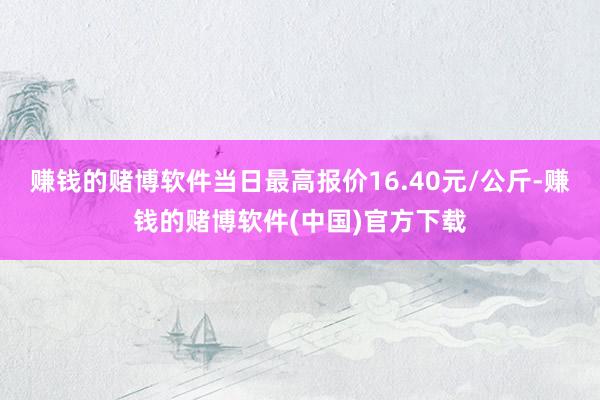 赚钱的赌博软件当日最高报价16.40元/公斤-赚钱的赌博软件(中国)官方下载