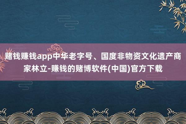 赌钱赚钱app中华老字号、国度非物资文化遗产商家林立-赚钱的赌博软件(中国)官方下载