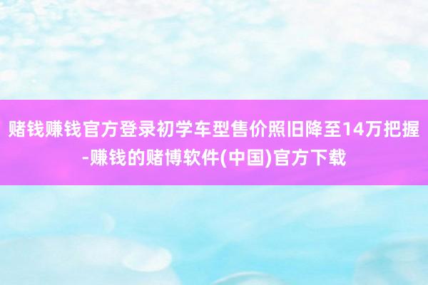 赌钱赚钱官方登录初学车型售价照旧降至14万把握-赚钱的赌博软件(中国)官方下载