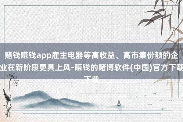 赌钱赚钱app雇主电器等高收益、高市集份额的企业在新阶段更具上风-赚钱的赌博软件(中国)官方下载