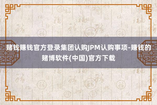 赌钱赚钱官方登录集团认购JPM认购事项-赚钱的赌博软件(中国)官方下载