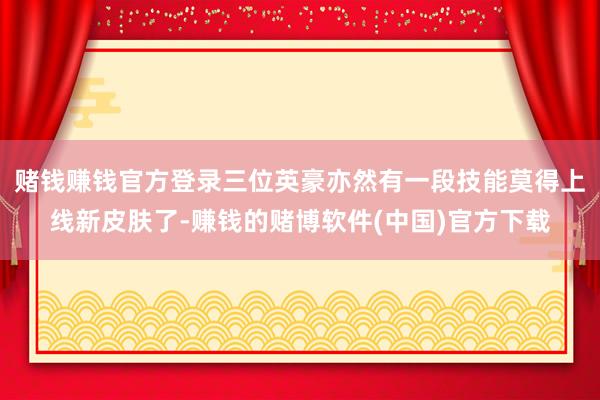 赌钱赚钱官方登录三位英豪亦然有一段技能莫得上线新皮肤了-赚钱的赌博软件(中国)官方下载