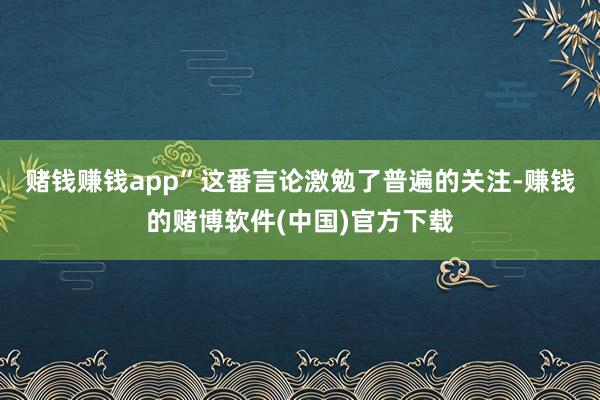 赌钱赚钱app”这番言论激勉了普遍的关注-赚钱的赌博软件(中国)官方下载