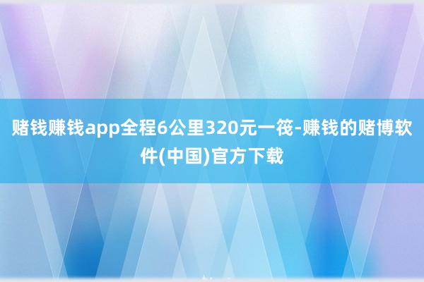 赌钱赚钱app全程6公里320元一筏-赚钱的赌博软件(中国)官方下载