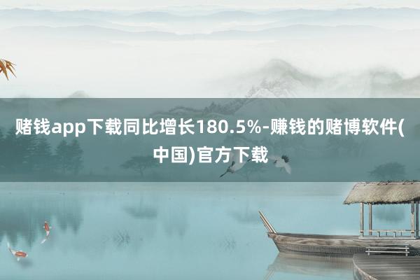 赌钱app下载同比增长180.5%-赚钱的赌博软件(中国)官方下载