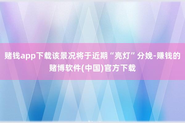 赌钱app下载该景况将于近期“亮灯”分娩-赚钱的赌博软件(中国)官方下载