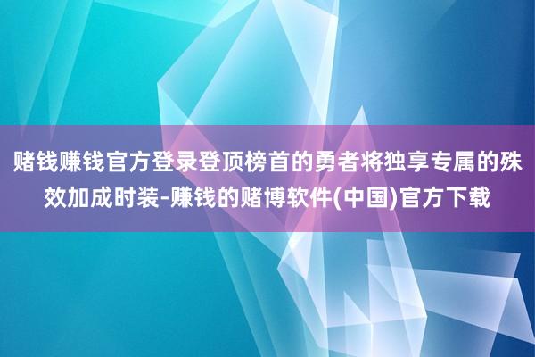 赌钱赚钱官方登录登顶榜首的勇者将独享专属的殊效加成时装-赚钱的赌博软件(中国)官方下载