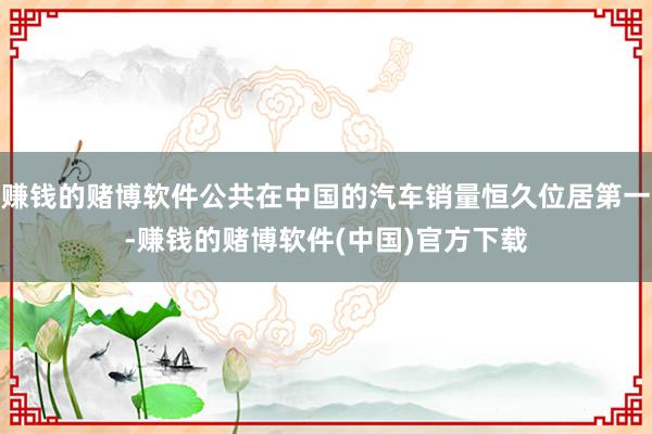 赚钱的赌博软件公共在中国的汽车销量恒久位居第一-赚钱的赌博软件(中国)官方下载