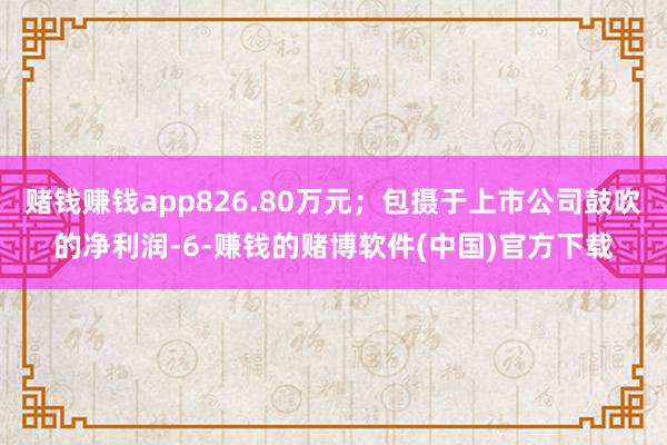 赌钱赚钱app826.80万元；包摄于上市公司鼓吹的净利润-6-赚钱的赌博软件(中国)官方下载