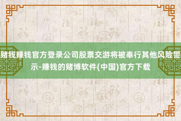 赌钱赚钱官方登录公司股票交游将被奉行其他风险警示-赚钱的赌博软件(中国)官方下载