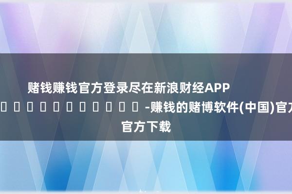 赌钱赚钱官方登录尽在新浪财经APP            													-赚钱的赌博软件(中国)官方下载