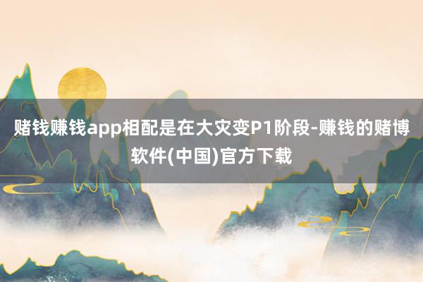 赌钱赚钱app相配是在大灾变P1阶段-赚钱的赌博软件(中国)官方下载