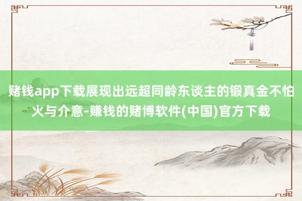 赌钱app下载展现出远超同龄东谈主的锻真金不怕火与介意-赚钱的赌博软件(中国)官方下载