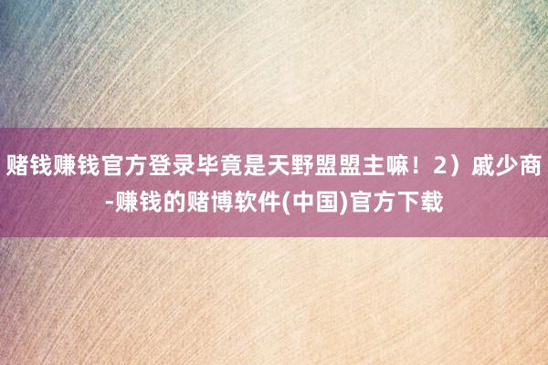 赌钱赚钱官方登录毕竟是天野盟盟主嘛！2）戚少商-赚钱的赌博软件(中国)官方下载