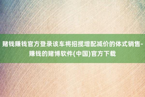 赌钱赚钱官方登录该车将招揽增配减价的体式销售-赚钱的赌博软件(中国)官方下载