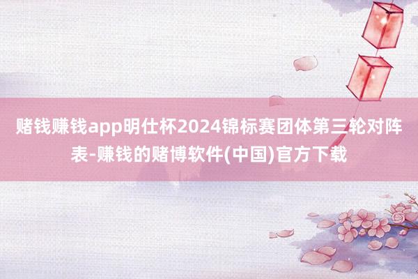 赌钱赚钱app明仕杯2024锦标赛团体第三轮对阵表-赚钱的赌博软件(中国)官方下载