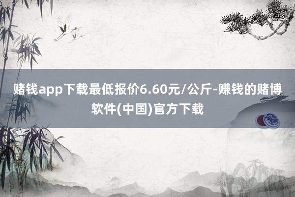 赌钱app下载最低报价6.60元/公斤-赚钱的赌博软件(中国)官方下载