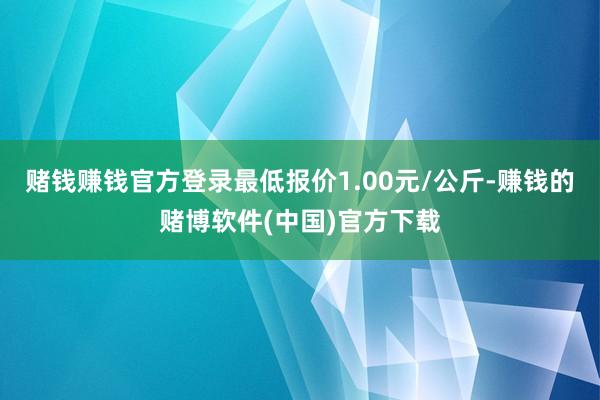 赌钱赚钱官方登录最低报价1.00元/公斤-赚钱的赌博软件(中国)官方下载