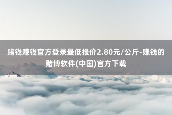 赌钱赚钱官方登录最低报价2.80元/公斤-赚钱的赌博软件(中国)官方下载