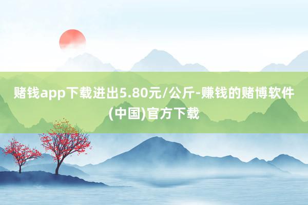 赌钱app下载进出5.80元/公斤-赚钱的赌博软件(中国)官方下载