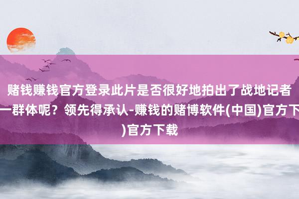 赌钱赚钱官方登录此片是否很好地拍出了战地记者这一群体呢？领先得承认-赚钱的赌博软件(中国)官方下载