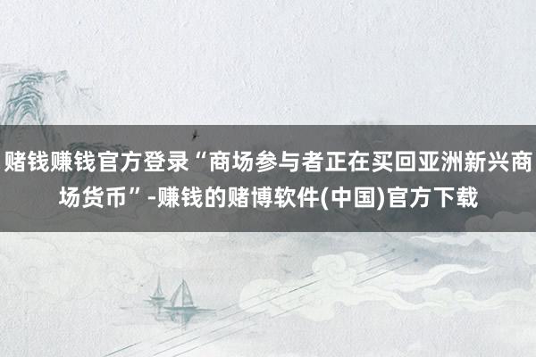 赌钱赚钱官方登录“商场参与者正在买回亚洲新兴商场货币”-赚钱的赌博软件(中国)官方下载