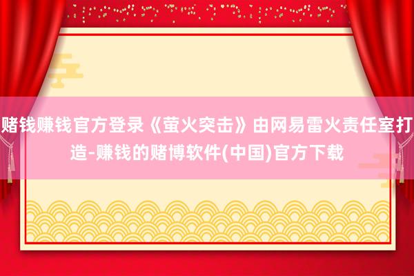 赌钱赚钱官方登录《萤火突击》由网易雷火责任室打造-赚钱的赌博软件(中国)官方下载