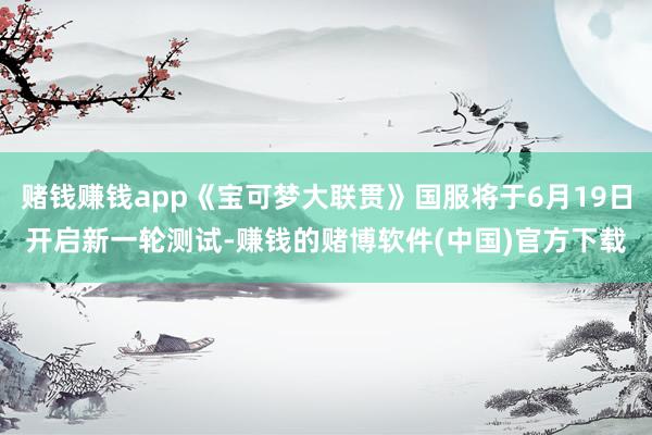 赌钱赚钱app《宝可梦大联贯》国服将于6月19日开启新一轮测试-赚钱的赌博软件(中国)官方下载