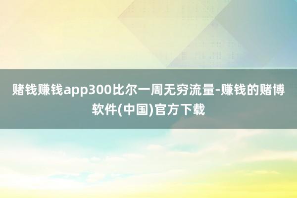 赌钱赚钱app300比尔一周无穷流量-赚钱的赌博软件(中国)官方下载