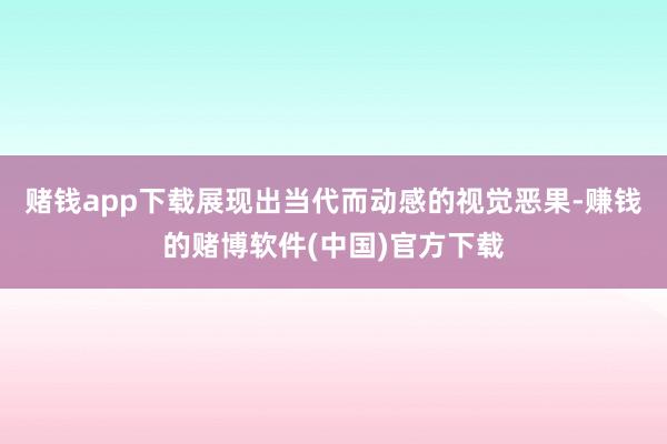 赌钱app下载展现出当代而动感的视觉恶果-赚钱的赌博软件(中国)官方下载