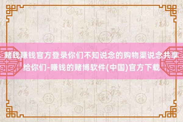 赌钱赚钱官方登录你们不知说念的购物渠说念共享给你们-赚钱的赌博软件(中国)官方下载