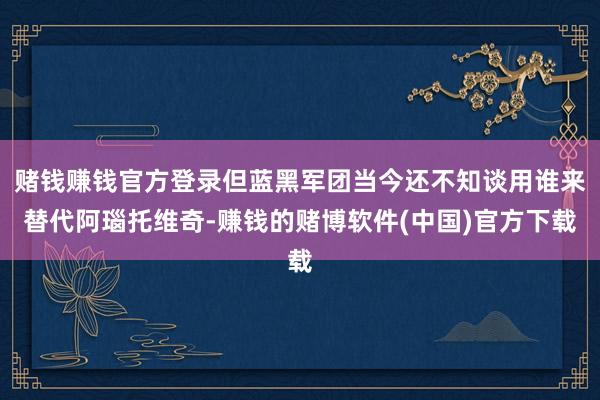 赌钱赚钱官方登录但蓝黑军团当今还不知谈用谁来替代阿瑙托维奇-赚钱的赌博软件(中国)官方下载