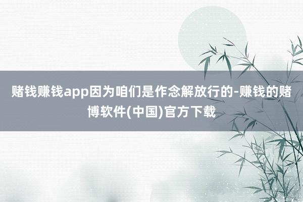 赌钱赚钱app因为咱们是作念解放行的-赚钱的赌博软件(中国)官方下载