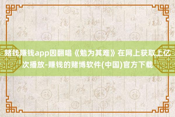 赌钱赚钱app因翻唱《勉为其难》在网上获取上亿次播放-赚钱的赌博软件(中国)官方下载