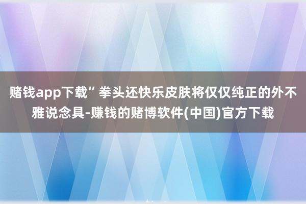 赌钱app下载”拳头还快乐皮肤将仅仅纯正的外不雅说念具-赚钱的赌博软件(中国)官方下载