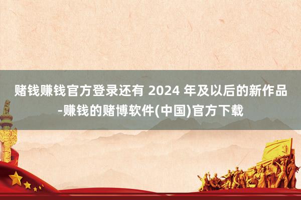 赌钱赚钱官方登录还有 2024 年及以后的新作品-赚钱的赌博软件(中国)官方下载