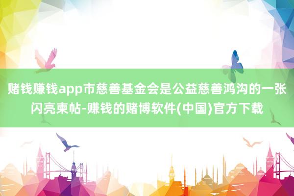 赌钱赚钱app市慈善基金会是公益慈善鸿沟的一张闪亮柬帖-赚钱的赌博软件(中国)官方下载