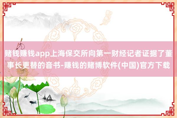 赌钱赚钱app上海保交所向第一财经记者证据了董事长更替的音书-赚钱的赌博软件(中国)官方下载