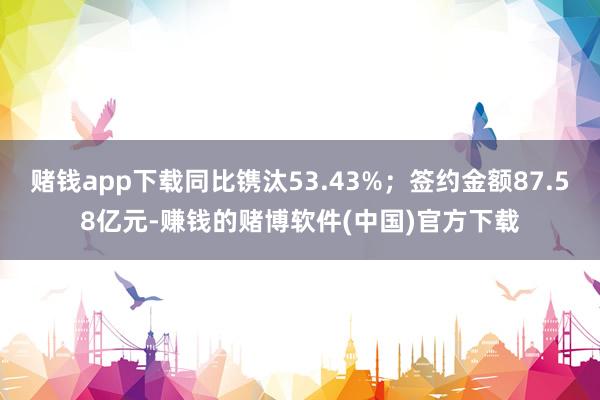 赌钱app下载同比镌汰53.43%；签约金额87.58亿元-赚钱的赌博软件(中国)官方下载