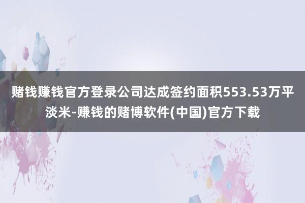 赌钱赚钱官方登录公司达成签约面积553.53万平淡米-赚钱的赌博软件(中国)官方下载