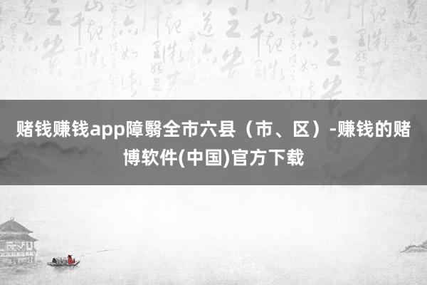 赌钱赚钱app障翳全市六县（市、区）-赚钱的赌博软件(中国)官方下载