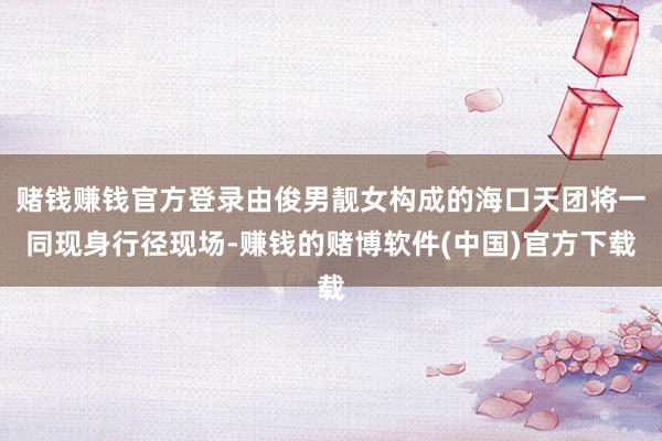 赌钱赚钱官方登录由俊男靓女构成的海口天团将一同现身行径现场-赚钱的赌博软件(中国)官方下载