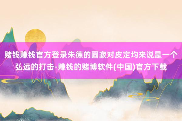 赌钱赚钱官方登录朱德的圆寂对皮定均来说是一个弘远的打击-赚钱的赌博软件(中国)官方下载