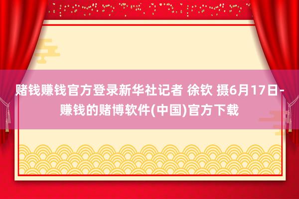 赌钱赚钱官方登录新华社记者 徐钦 摄6月17日-赚钱的赌博软件(中国)官方下载