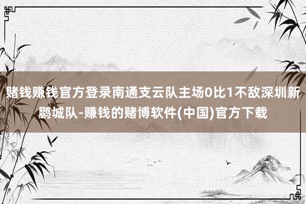 赌钱赚钱官方登录南通支云队主场0比1不敌深圳新鹏城队-赚钱的赌博软件(中国)官方下载