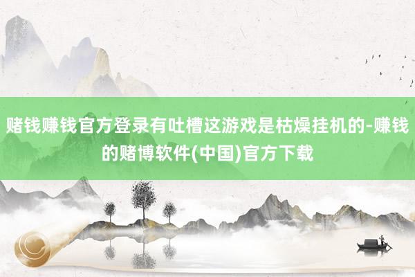 赌钱赚钱官方登录有吐槽这游戏是枯燥挂机的-赚钱的赌博软件(中国)官方下载