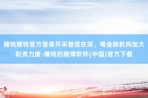 赌钱赚钱官方登录开采督促在深、粤金融机构加大职责力度-赚钱的赌博软件(中国)官方下载