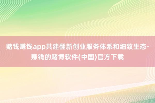 赌钱赚钱app共建翻新创业服务体系和细致生态-赚钱的赌博软件(中国)官方下载