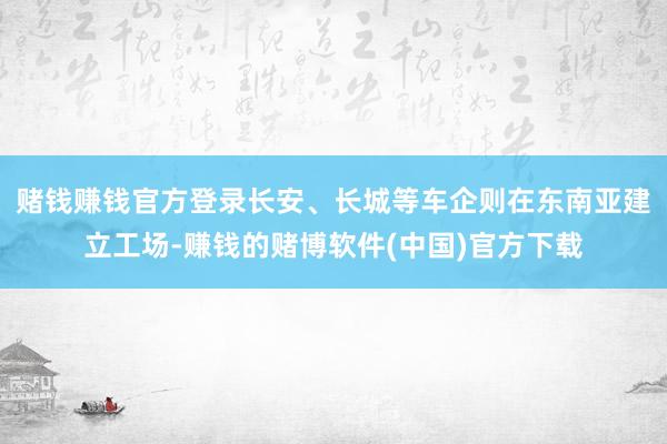 赌钱赚钱官方登录长安、长城等车企则在东南亚建立工场-赚钱的赌博软件(中国)官方下载