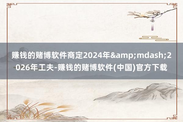 赚钱的赌博软件商定2024年&mdash;2026年工夫-赚钱的赌博软件(中国)官方下载